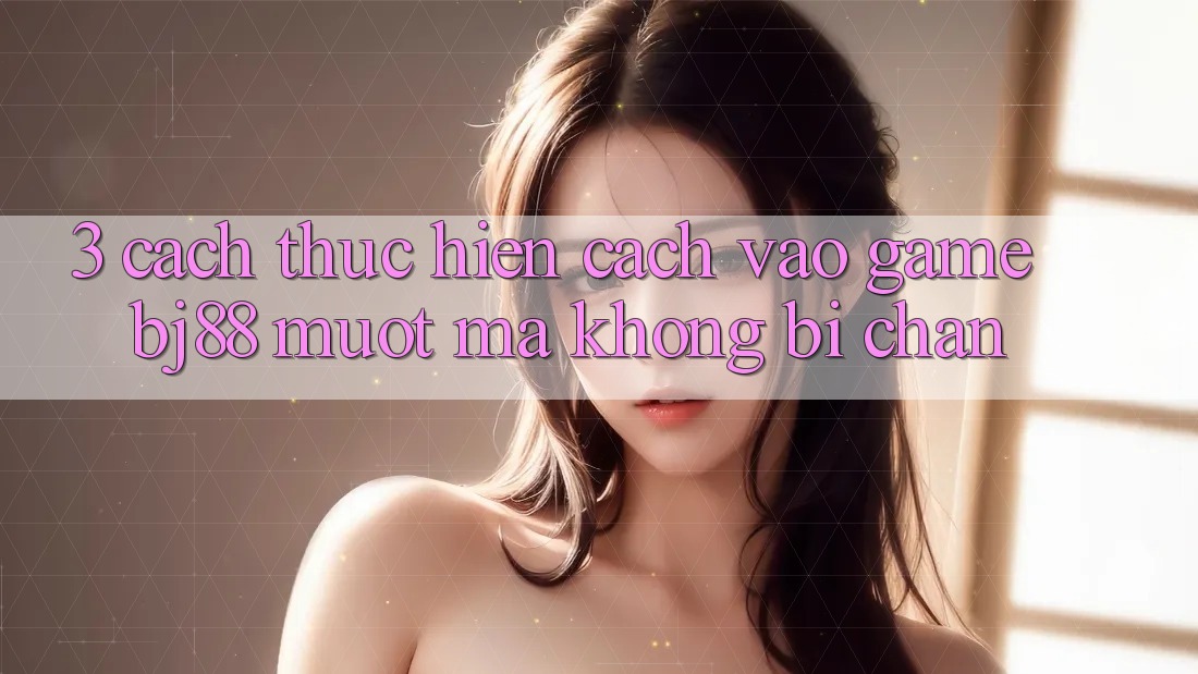 3. Cách thực hiện Cách “Vào Game” BJ88 Mượt mà, Không Bị Chặn