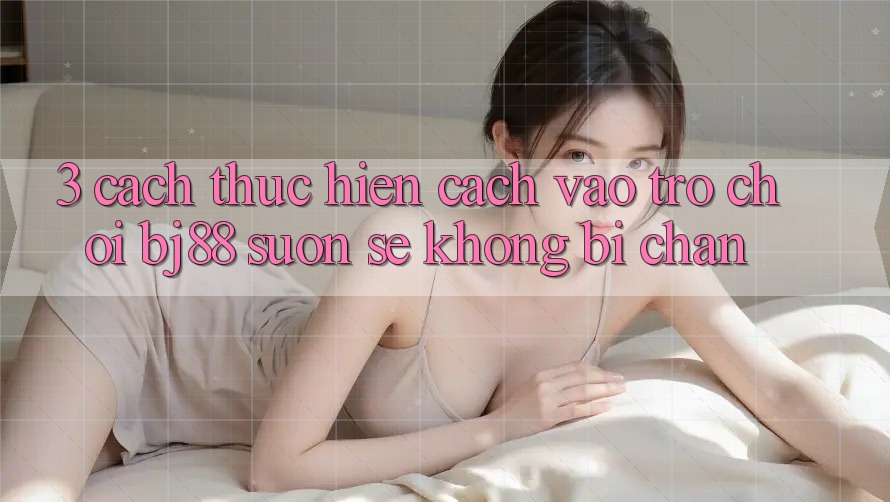 3. Cách thực hiện Cách “Vào Trò chơi” BJ88 Suôn sẻ, Không Bị Chặn