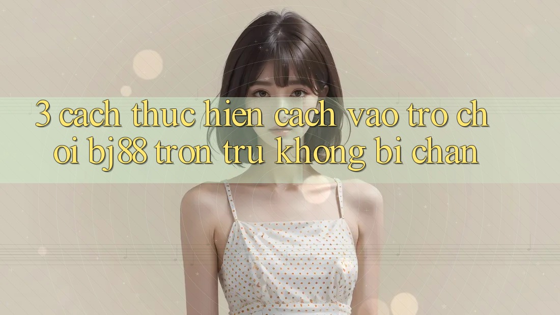 3. Cách thực hiện Cách “Vào Trò chơi” BJ88 Trơn tru, Không Bị Chặn