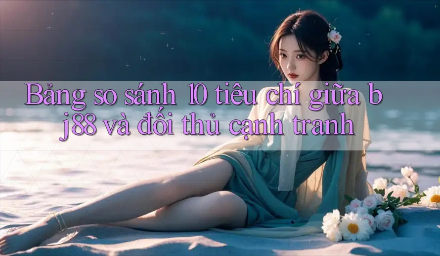 Bảng so sánh 10 tiêu chí giữa bj88 và đối thủ cạnh tranh Bảng so sánh 10 tiêu chí giữa bj88 và đối thủ cạnh tranh