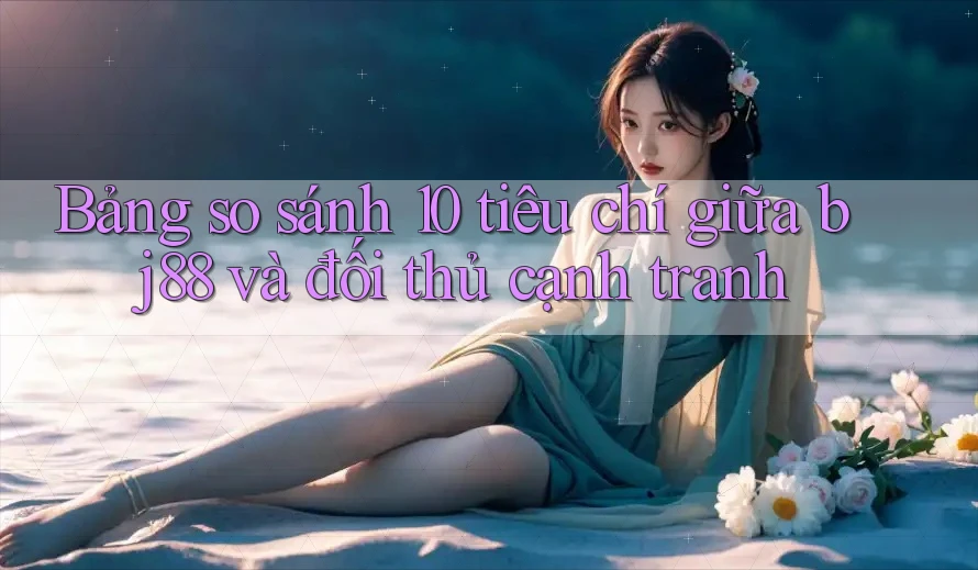 Bảng so sánh 10 tiêu chí giữa bj88 và đối thủ cạnh tranh Bảng so sánh 10 tiêu chí giữa bj88 và đối thủ cạnh tranh
