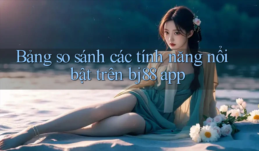 Bảng so sánh các tính năng nổi bật trên bj88 app