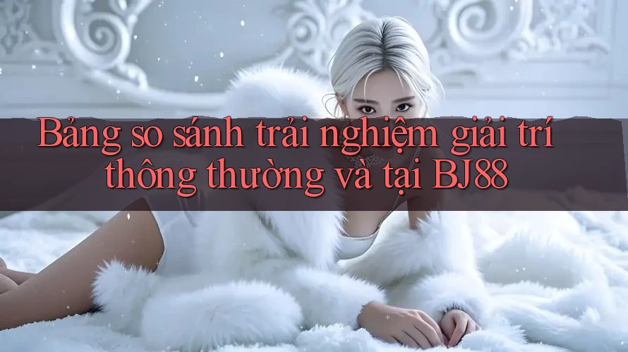 Bảng so sánh trải nghiệm giải trí thông thường và tại BJ88