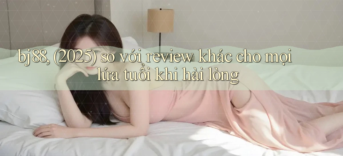 bj88, (2025) so với review khác cho mọi lứa tuổi khi hài lòng