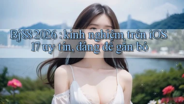 Bj88 2026 kinh nghiệm trên iOS 17 uy tín, đáng để gắn bó