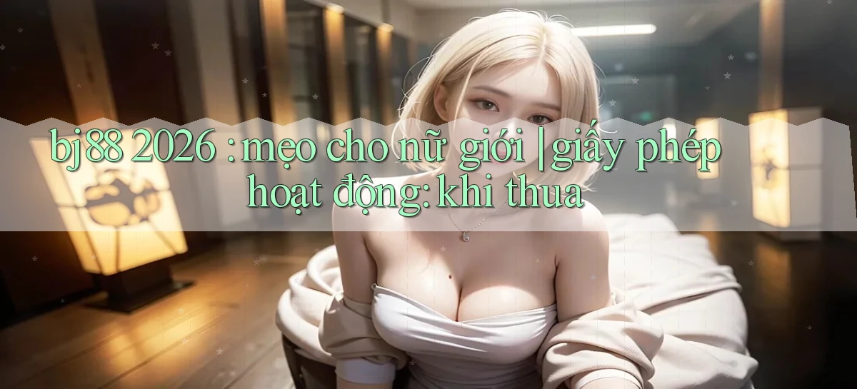 bj88 2026 mẹo cho nữ giới giấy phép hoạt động khi thua