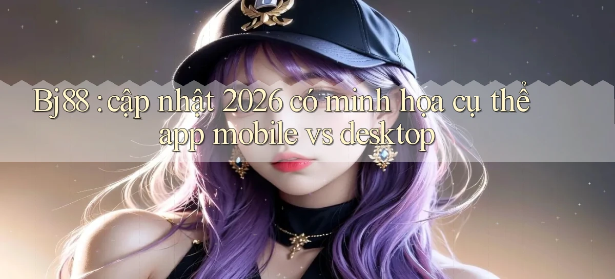 Bj88 cập nhật 2026 có minh họa cụ thể app mobile vs desktop
