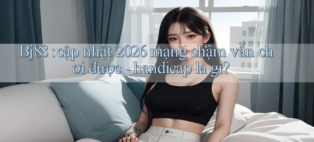 Bj88 cập nhật 2026 mạng chậm vẫn chơi được   handicap là gì