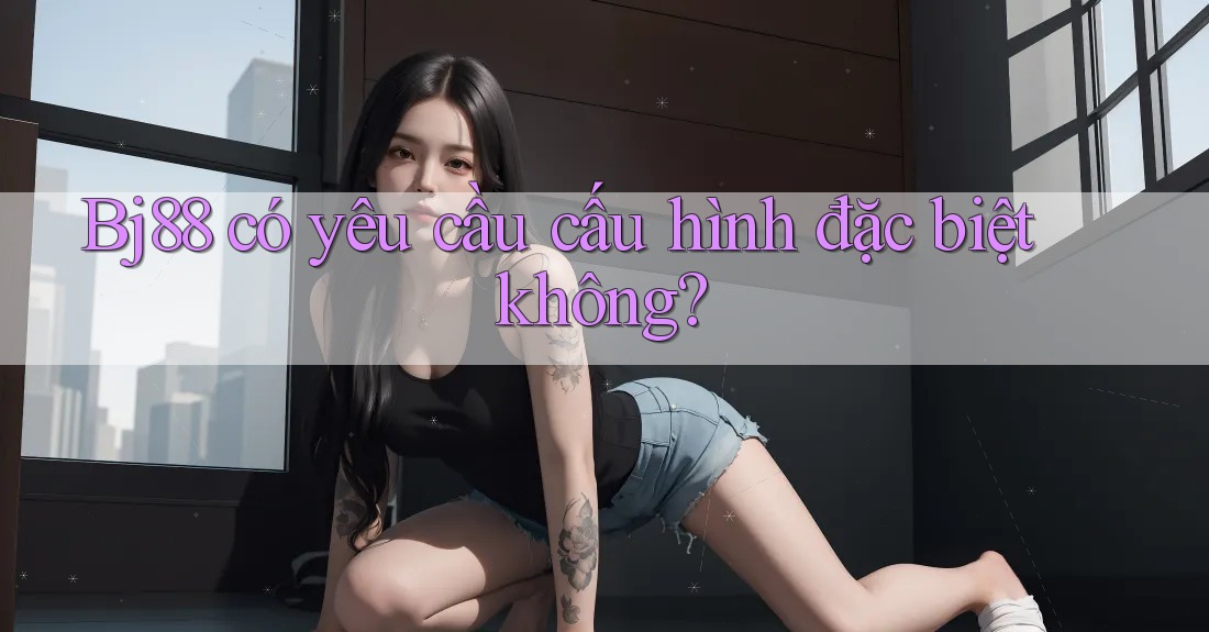 Bj88 có yêu cầu cấu hình đặc biệt không? Bj88 có yêu cầu cấu hình đặc biệt không?