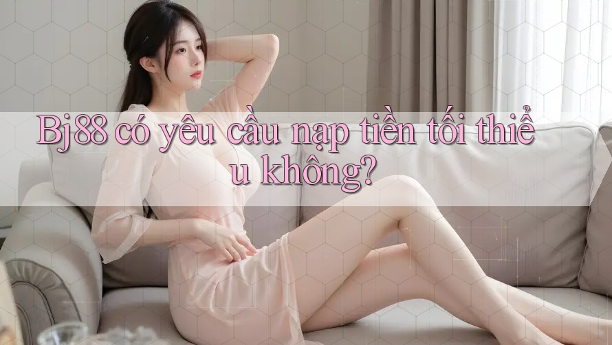 Bj88 có yêu cầu nạp tiền tối thiểu không?