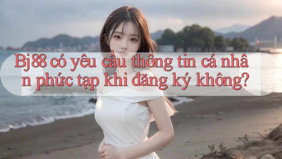 Bj88 có yêu cầu thông tin cá nhân phức tạp khi đăng ký không?