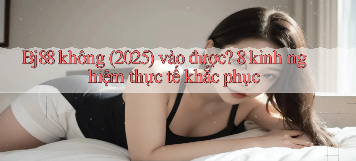 Bj88 không (2025) vào được 8 kinh nghiệm thực tế khắc phục