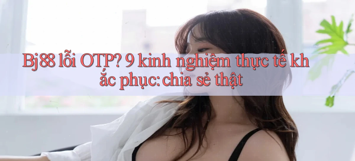 Bj88 lỗi OTP 9 kinh nghiệm thực tế khắc phục chia sẻ thật