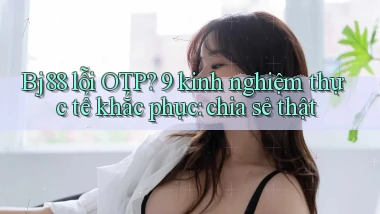 Bj88 lỗi OTP 9 kinh nghiệm thực tế khắc phục chia sẻ thật