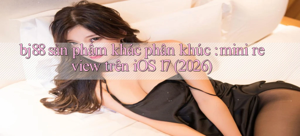 bj88 sản phẩm khác phân khúc mini review trên iOS 17 (2026)