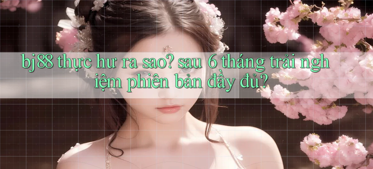 bj88 thực hư ra sao sau 6 tháng trải nghiệm phiên bản đầy đủ