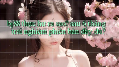bj88 thực hư ra sao sau 6 tháng trải nghiệm phiên bản đầy đủ