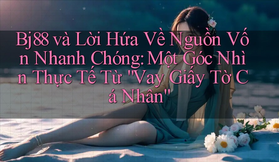 Bj88 và Lời Hứa Về Nguồn Vốn Nhanh Chóng: Một Góc Nhìn Thực Tế Từ “Vay Giấy Tờ Cá Nhân”
