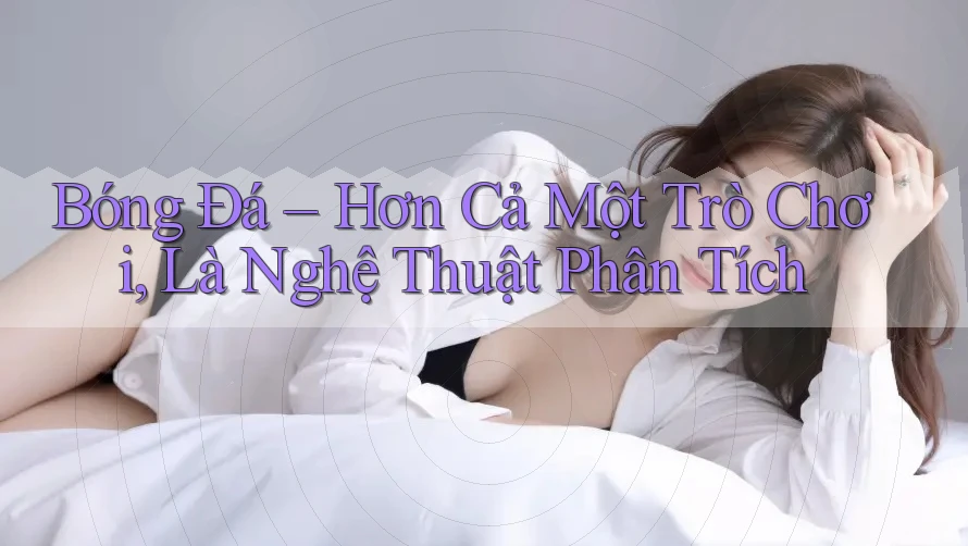 Bóng Đá – Hơn Cả Một Trò Chơi, Là Nghệ Thuật Phân Tích