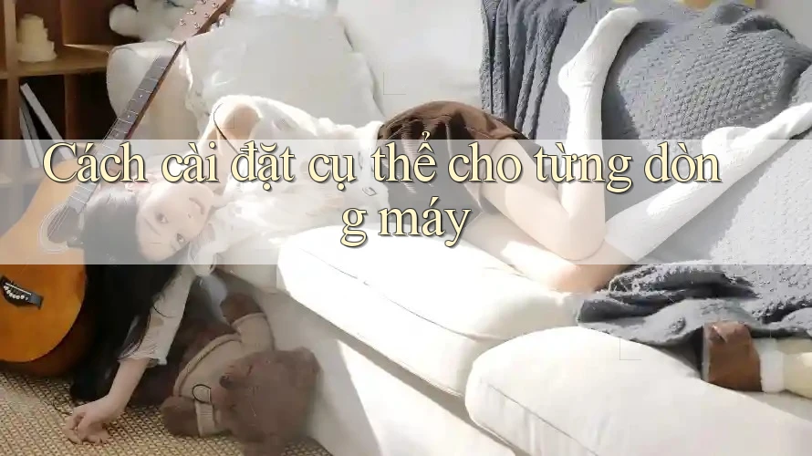 Cách cài đặt cụ thể cho từng dòng máy Cách cài đặt cụ thể cho từng dòng máy