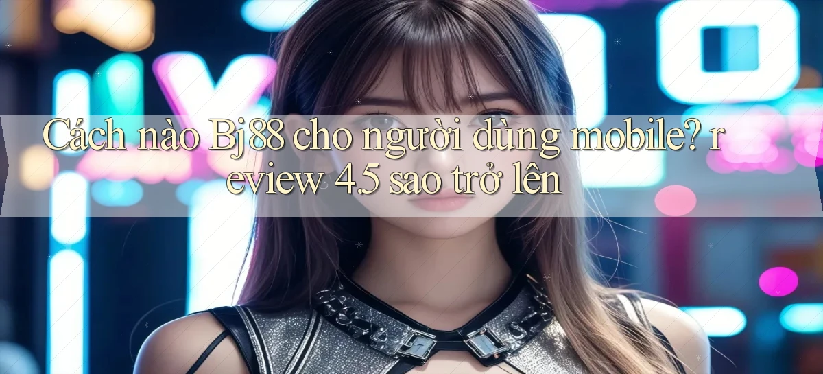 Cách nào Bj88 cho người dùng mobile review 4.5 sao trở lên