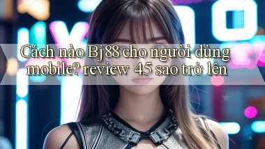 Cách nào Bj88 cho người dùng mobile review 4.5 sao trở lên