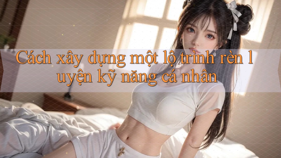 Cách xây dựng một lộ trình rèn luyện kỹ năng cá nhân
