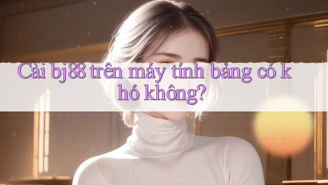 Cài bj88 trên máy tính bảng có khó không?