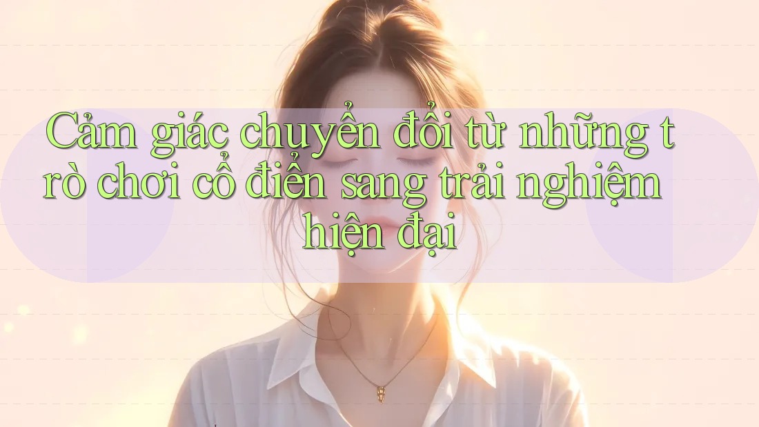 Cảm giác chuyển đổi từ những trò chơi cổ điển sang trải nghiệm hiện đại Cảm giác chuyển đổi từ những trò chơi cổ điển sang trải nghiệm hiện đại