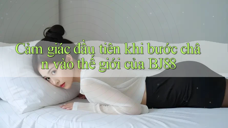 Cảm giác đầu tiên khi bước chân vào thế giới của BJ88 Cảm giác đầu tiên khi bước chân vào thế giới của BJ88
