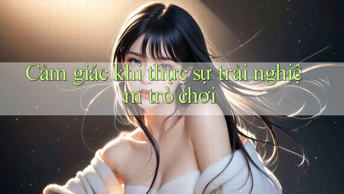 Cảm giác khi thực sự trải nghiệm trò chơi