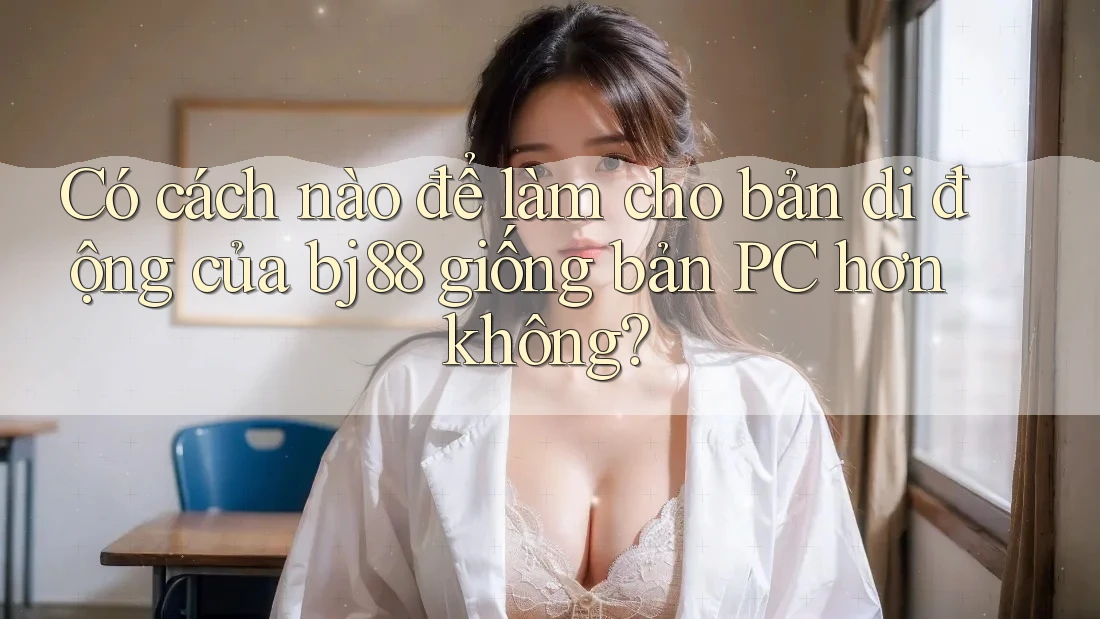 Có cách nào để làm cho bản di động của bj88 giống bản PC hơn không? Có cách nào để làm cho bản di động của bj88 giống bản PC hơn không?