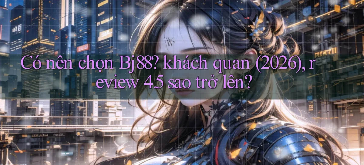 Có nên chọn Bj88 khách quan (2026), review 4.5 sao trở lên