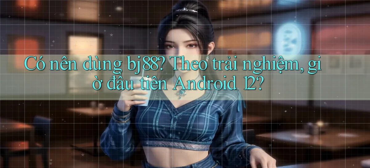 Có nên dùng bj88 theo trải nghiệm, giờ đầu tiên Android 12