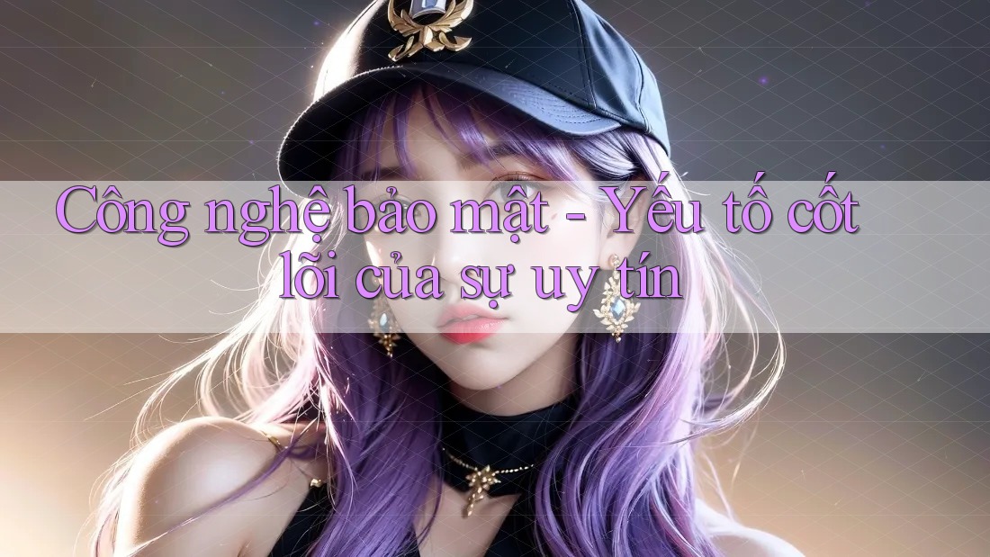 Công nghệ bảo mật - Yếu tố cốt lõi của sự uy tín