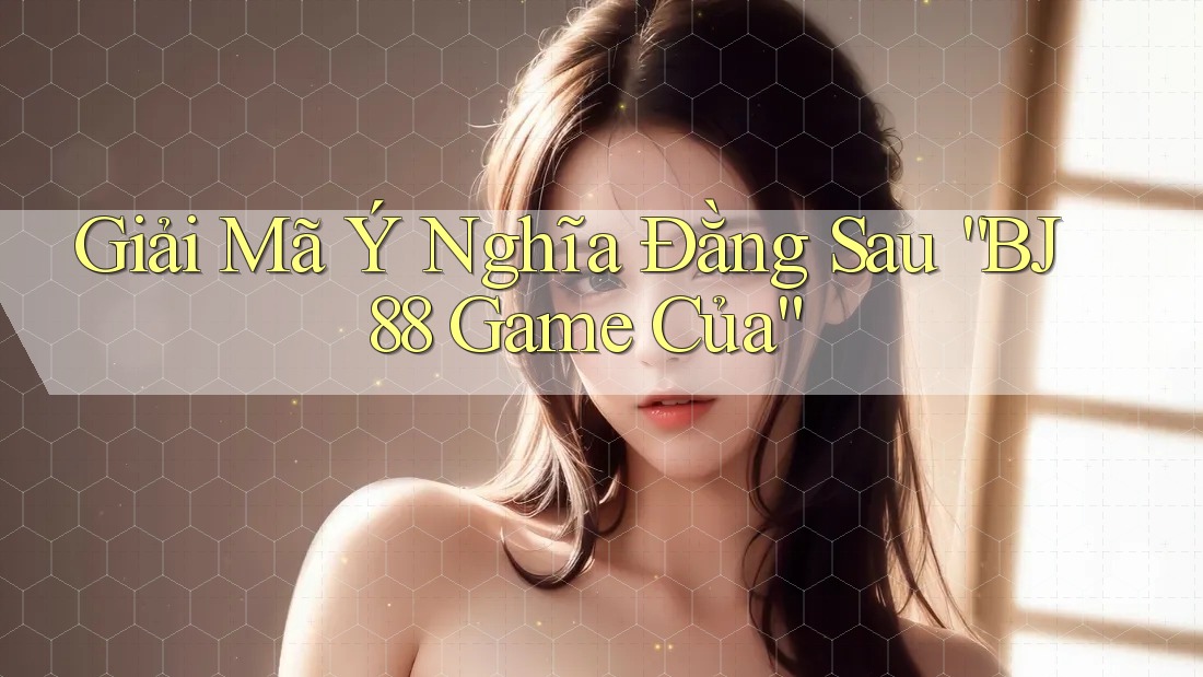 Giải Mã Ý Nghĩa Đằng Sau “BJ88 Game Của”