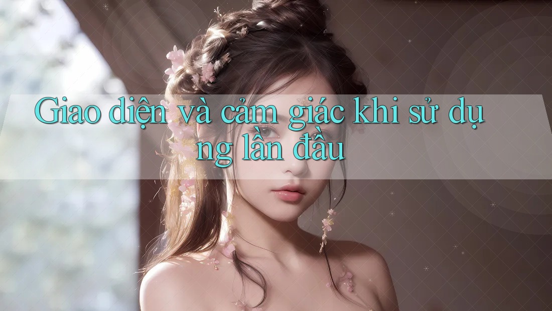 Giao diện và cảm giác khi sử dụng lần đầu Giao diện và cảm giác khi sử dụng lần đầu