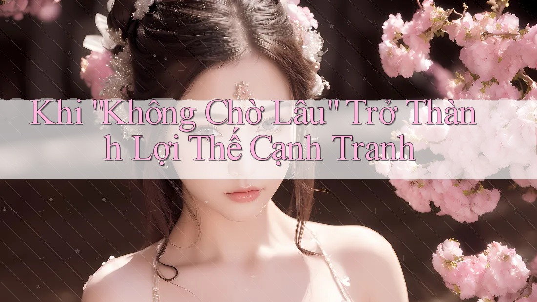 Khi “Không Chờ Lâu” Trở Thành Lợi Thế Cạnh Tranh