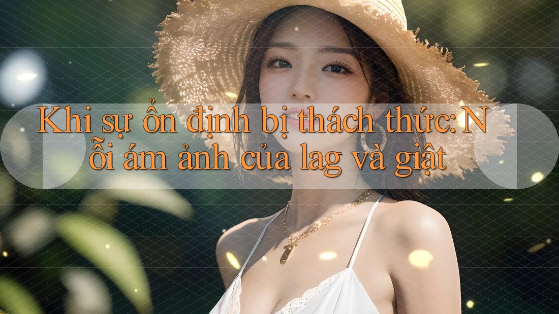 Khi sự ổn định bị thách thức: Nỗi ám ảnh của lag và giật Khi sự ổn định bị thách thức: Nỗi ám ảnh của lag và giật
