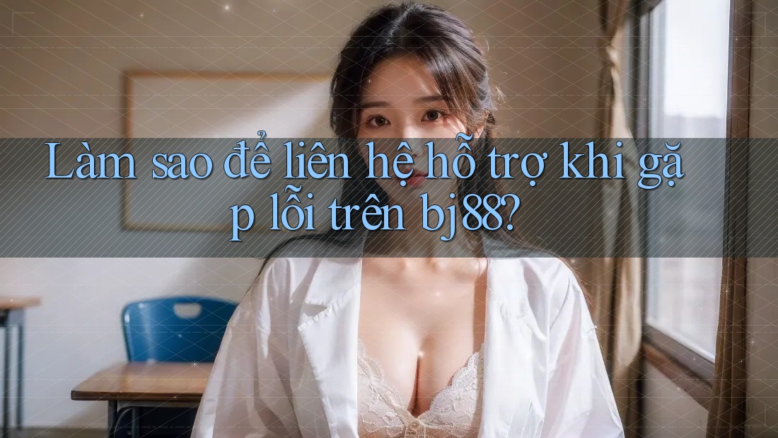 Làm sao để liên hệ hỗ trợ khi gặp lỗi trên bj88?
