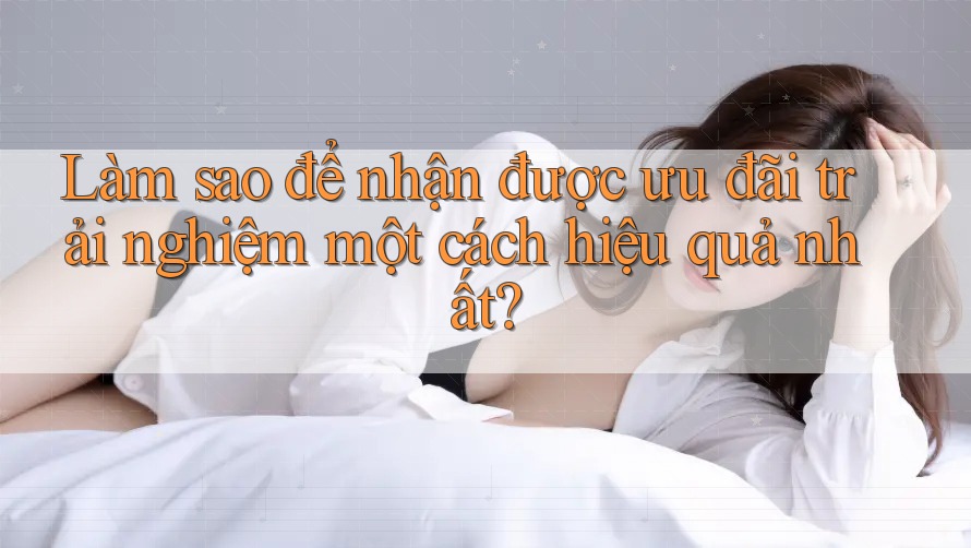 Làm sao để nhận được ưu đãi trải nghiệm một cách hiệu quả nhất? Làm sao để nhận được ưu đãi trải nghiệm một cách hiệu quả nhất?