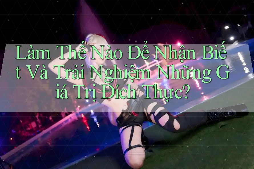 Làm Thế Nào Để Nhận Biết Và Trải Nghiệm Những Giá Trị Đích Thực?