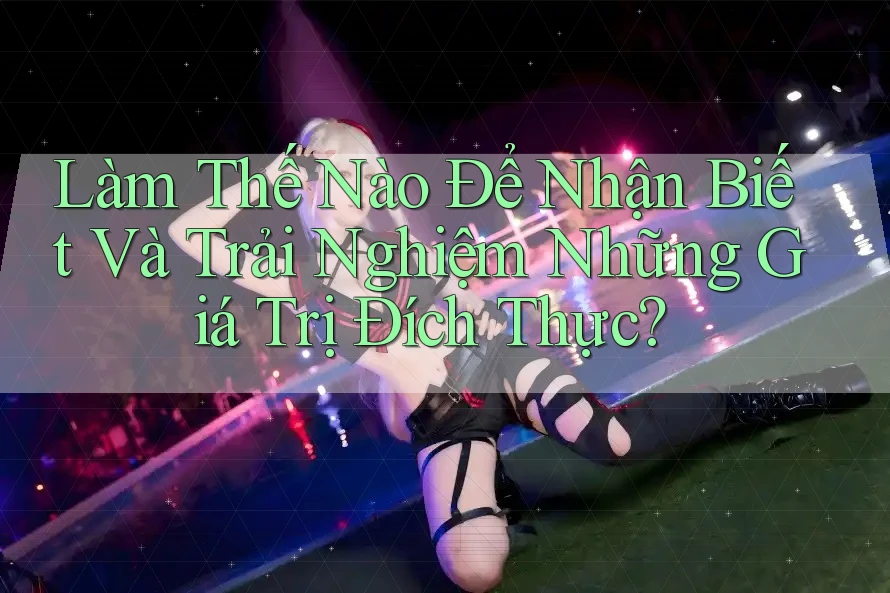 Làm Thế Nào Để Nhận Biết Và Trải Nghiệm Những Giá Trị Đích Thực?