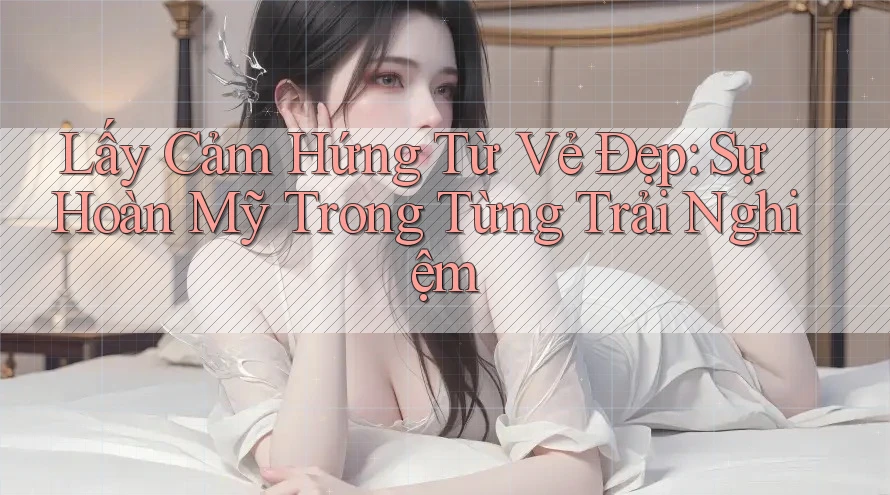 Lấy Cảm Hứng Từ Vẻ Đẹp: Sự Hoàn Mỹ Trong Từng Trải Nghiệm Lấy Cảm Hứng Từ Vẻ Đẹp: Sự Hoàn Mỹ Trong Từng Trải Nghiệm