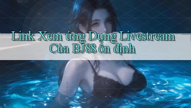 link xem ứng dụng livestream của bj88 ổn định