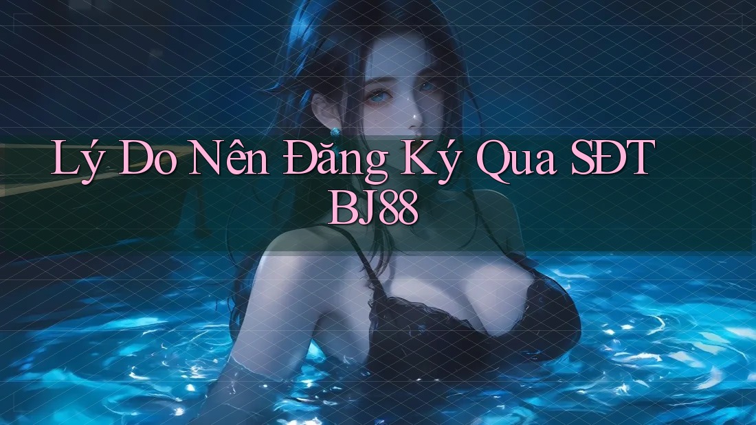 Lý Do Nên Đăng Ký Qua SĐT BJ88