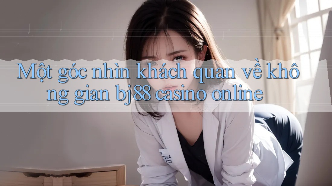 Một góc nhìn khách quan về không gian bj88 casino online Một góc nhìn khách quan về không gian bj88 casino online