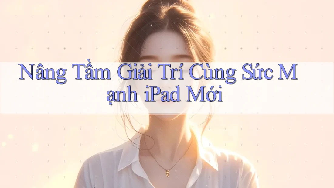 Nâng Tầm Giải Trí Cùng Sức Mạnh iPad Mới Nâng Tầm Giải Trí Cùng Sức Mạnh iPad Mới