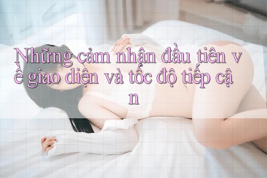 Những cảm nhận đầu tiên về giao diện và tốc độ tiếp cận