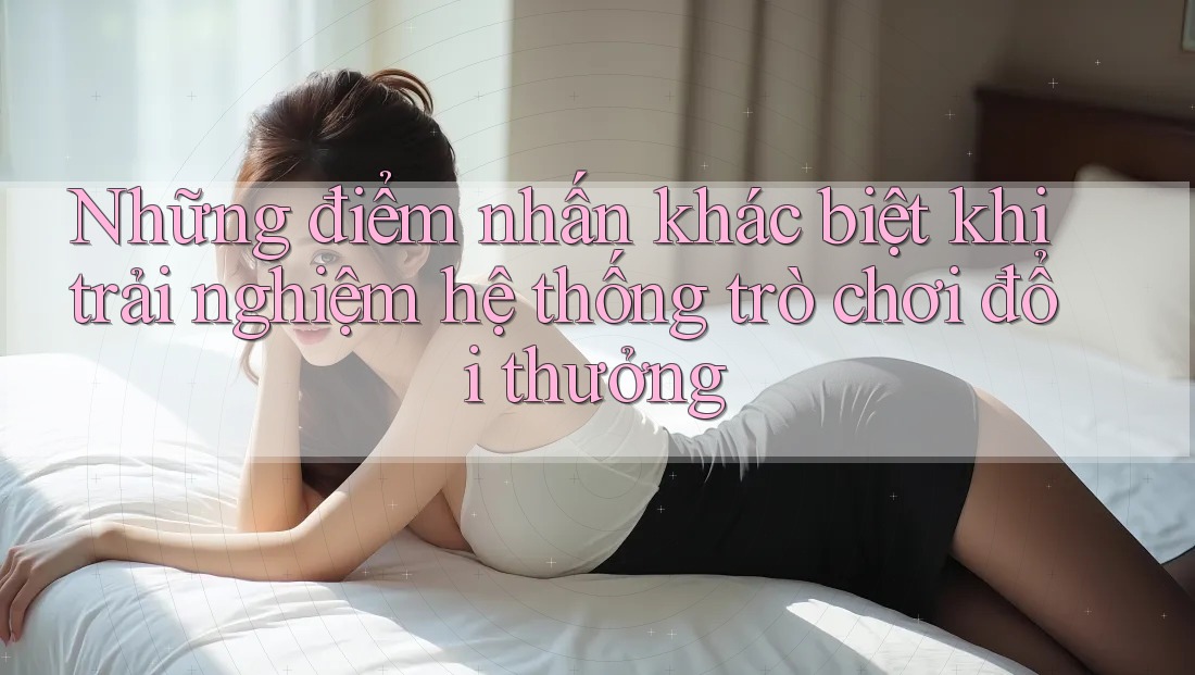 Những điểm nhấn khác biệt khi trải nghiệm hệ thống trò chơi đổi thưởng